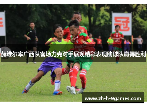 赫维尔率广西队客场力克对手展现精彩表现助球队赢得胜利 赫维尔率广西队客场力克对手展现精彩表现助球队赢得胜利