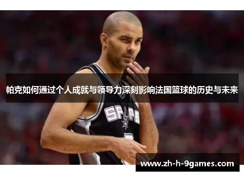 帕克如何通过个人成就与领导力深刻影响法国篮球的历史与未来