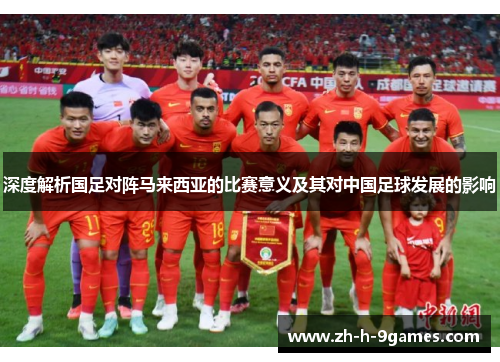 深度解析国足对阵马来西亚的比赛意义及其对中国足球发展的影响 深度解析国足对阵马来西亚的比赛意义及其对中国足球发展的影响