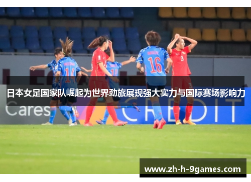 日本女足国家队崛起为世界劲旅展现强大实力与国际赛场影响力