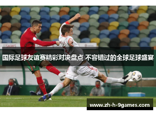 国际足球友谊赛精彩对决盘点 不容错过的全球足球盛宴