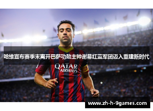 哈维宣布赛季末离开巴萨功勋主帅谢幕红蓝军团迈入重建新时代